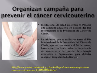 • Instituciones de salud presentan en Panamá
una campaña educativa, en ocasión del Día
Internacional de la Prevención de Cáncer de
Cérvix.
• La iniciativa, que se realiza en torno al Día
Internacional de la Prevención del Cáncer de
Cérvix, que se conmemora el 26 de marzo,
busca crear conciencia sobre la importancia
de someterse a la prueba de citología
exfoliativa o Papanicolau, para detectar
cualquier irregularidad a tiempo.
http://www.prensa.com/salud_y_ciencia/Organizan-campana-prevenir-
cancer-cervicouterino_0_4171832965.html
 