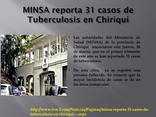 http://www.tvn-2.com/Noticias/Paginas/minsa-reporta-31-casos-de-
tuberculosis-en-chiriqui---.aspx
• Las autoridades del Ministerio de
Salud (MINSA) de la provincia de
Chiriquí anunciaron este jueves, 26
de marzo, que en el primer trimestre
de este año se han reportado 31 casos
de tuberculosis.
• De esta cifra, ya se registró una
persona fallecida. Se conoció que la
mayor incidencia de casos se da en
las áreas comarcales
 