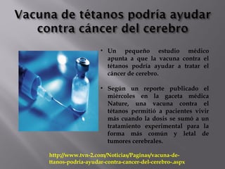 http://www.tvn-2.com/Noticias/Paginas/vacuna-de-
ttanos-podria-ayudar-contra-cancer-del-cerebro-.aspx
• Un pequeño estudio médico
apunta a que la vacuna contra el
tétanos podría ayudar a tratar el
cáncer de cerebro.
• Según un reporte publicado el
miércoles en la gaceta médica
Nature, una vacuna contra el
tétanos permitió a pacientes vivir
más cuando la dosis se sumó a un
tratamiento experimental para la
forma más común y letal de
tumores cerebrales.
 