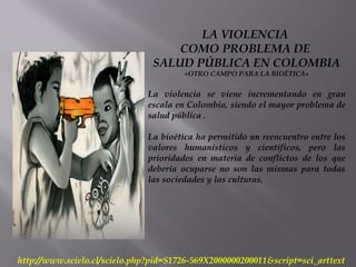 LA VIOLENCIA
COMO PROBLEMA DE
SALUD PÚBLICA EN COLOMBIA
«OTRO CAMPO PARA LA BIOÉTICA»
La violencia se viene incrementando en gran
escala en Colombia, siendo el mayor problema de
salud pública .
La bioética ha permitido un reencuentro entre los
valores humanísticos y científicos, pero las
prioridades en materia de conflictos de los que
debería ocuparse no son las mismas para todas
las sociedades y las culturas.
http://www.scielo.cl/scielo.php?pid=S1726-569X2000000200011&script=sci_arttext
 