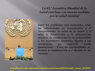 La 65.ª Asamblea Mundial de la
Salud concluye con nuevas medidas
por la salud mundial
Entre los problemas más destacados están
las enfermedades no transmisibles y el
envejecimiento, la salud de la madre y el
niño, la desnutrición y la alimentación
excesiva, la erradicación de la poliomielitis
y las necesidades sanitarias ligadas a las
emergencias que requieren ayuda
humanitaria”, "Entre las oportunidades, se
destacó la inmunización y el decenio de las
vacunas.
http://www.who.int/mediacentre/news/releases/2012/wha65_closes_2012052
 