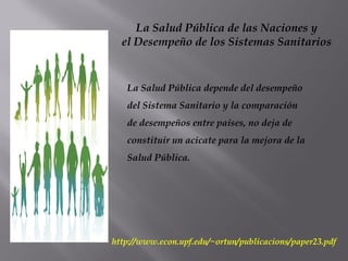 La Salud Pública de las Naciones y
el Desempeño de los Sistemas Sanitarios
La Salud Pública depende del desempeño
del Sistema Sanitario y la comparación
de desempeños entre países, no deja de
constituir un acicate para la mejora de la
Salud Pública.
http://www.econ.upf.edu/~ortun/publicacions/paper23.pdf
 