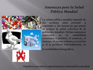 Amenazas para la Salud
Pública Mundial
La salud pública mundial depende de
las acciones para prevenir y
responder a las amenazas que ponen
en peligro la salud colectiva de la
población mundial. Dichas amenazas
repercuten en la estabilidad
económica o política, el comercio, el
turismo, el acceso a bienes y servicios
y, si se producen reiteradamente, en
la estabilidad demográfica.
http://www.greenfacts.org/es/amenazas-salud-publica-mundial/
 