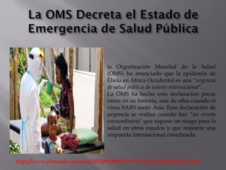 http://www.elmundo.es/salud/2014/08/08/53e47857ca4741ba2d8b456c.html
la Organización Mundial de la Salud
(OMS) ha anunciado que la epidemia de
Ébola en África Occidental es una "urgencia
de salud pública de interés internacional".
La OMS ha hecho esta declaración pocas
veces en su historia, una de ellas cuando el
virus SARS asoló Asia. Esta declaración de
urgencia se realiza cuando hay "un evento
extraordinario" que supone un riesgo para la
salud en otros estados y que requiere una
respuesta internacional coordinada.
 