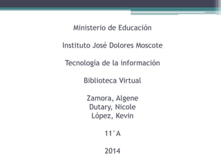 Ministerio de Educación 
Instituto José Dolores Moscote 
Tecnología de la información 
Biblioteca Virtual 
Zamora, Algene 
Dutary, Nicole 
López, Kevin 
11°A 
2014 
 