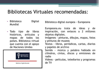 Bibliotecas Virtuales recomendadas: 
• Biblioteca Digital 
Mundial 
• Todo tipo de libros 
históricos, artículos y 
mapas ...