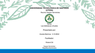 Tema:
Las bibliotecas virtuales
Presentado por:
Aneida Martínez 3-15-9832
Facilitador:
Roland Gil
Gaspar Hernández
República Dominicana
UNIVERSIDAD TECNOLÓGICA DE SANTIAGO
(UTESA)
Recinto Gaspar Hernández
 