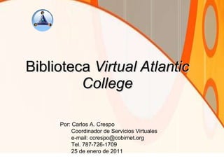 Biblioteca  Virtual Atlantic College Por: Carlos A. Crespo Coordinador de Servicios Virtuales e-mail: ccrespo@cobimet.org Tel. 787-726-1709 25 de enero de 2011 
