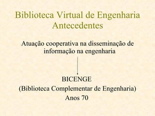 Biblioteca Virtual de Engenharia Antecedentes Atuação cooperativa na disseminação de informação na engenharia  BICENGE  (Biblioteca Complementar de Engenharia) Anos 70  