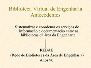 Biblioteca Virtual de Engenharia Antecedentes Sistematizar e coordenar os serviços de informação e documentação entre as bibliotecas da área da Engenharia  REBAE  (Rede de Bibliotecas da Área de Engenharia) Anos 90  
