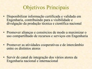 Objetivos Principais Disponibilizar informação certificada e validada em Engenharia, contribuindo para a visibilidade e divulgação da produção técnica e científica nacional   Promover alianças e consórcios de modo a maximizar o uso compartilhado de recursos e serviços em Engenharia Promover as atividades cooperativas e de intercâmbio entre os distintos atores   Servir de canal de integração dos vários atores da Engenharia nacional e internacional   