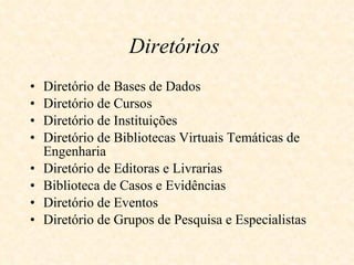 Diretórios   Diretório de Bases de Dados   Diretório de Cursos  Diretório de Instituições  Diretório de Bibliotecas Virtuais Temáticas de Engenharia  Diretório de Editoras e Livrarias  Biblioteca de Casos e Evidências Diretório de Eventos  Diretório de Grupos de Pesquisa e Especialistas  