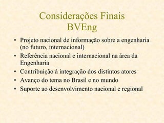 Considerações Finais BVEng Projeto nacional de informação sobre a engenharia (no futuro, internacional) Referência nacional e internacional na área da Engenharia  Contribuição à integração dos distintos atores  Avanço do tema no Brasil e no mundo  Suporte ao desenvolvimento nacional e regional 