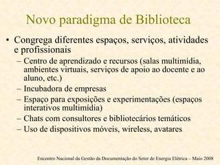 Novo paradigma de Biblioteca  Congrega diferentes espaços, serviços, atividades e profissionais Centro de aprendizado e recursos (salas multimídia, ambientes virtuais, serviços de apoio ao docente e ao aluno, etc.) Incubadora de empresas Espaço para exposições e experimentações (espaços interativos multimídia) Chats com consultores e bibliotecários temáticos Uso de dispositivos móveis, wireless, avatares Encontro Nacional da Gestão da Documentação do Setor de Energia Elétrica – Maio 2008 