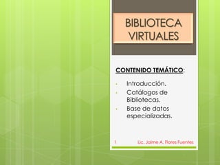 BIBLIOTECA
     VIRTUALES

CONTENIDO TEMÁTICO:

•   Introducción.
•   Catálogos de
    Bibliotecas.
•   Base de datos
    especializadas.



1      Lic. Jaime A. Flores Fuentes
 