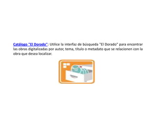 Catálogo "El Dorado": Utilice la interfaz de búsqueda "El Dorado" para encontrar las obras digitalizadas por autor, tema, título o metadato que se relacionen con la obra que desea localizar. 