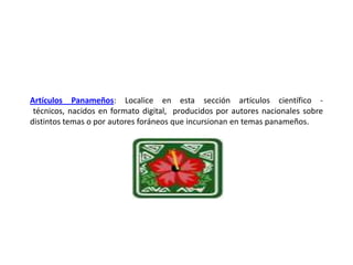 Artículos Panameños: Localice en esta sección artículos científico - técnicos, nacidos en formato digital,  producidos por autores nacionales sobre distintos temas o por autores foráneos que incursionan en temas panameños.