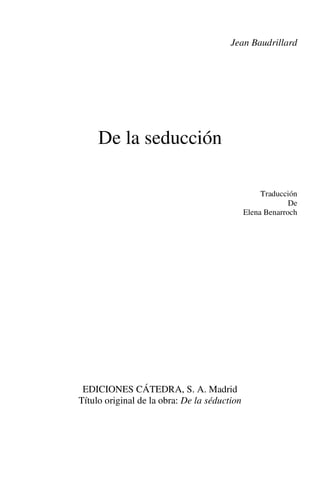 Jean Baudrillard




     De la seducción

                                                   Traducción
                                                           De
                                              Elena Benarroch




 EDICIONES CÁTEDRA, S. A. Madrid
Título original de la obra: De la séduction
 