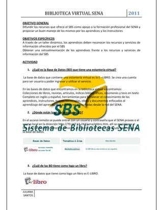 BIBLIOTECA VIRTUAL SENA                                             2011
OBJETIVO GENERAL
Difundir los recursos que ofrece el SBS como apoyo a la formación profesional del SENA y
propiciar un buen manejo de los mismos por los aprendices y los instructores

OBJETIVOS ESPECÍFICOS
A través de un taller dinámico, los aprendices deben reconocer los recursos y servicios de
información ofrecidos por el SBS
Obtener una retroalimentación de los aprendices frente a los recursos y servicios de
información del SBS

ACTIVIDAD

   1. ¿Cuál es la Base de Datos (BD) que tiene una estantería virtual?

La base de datos que contiene una estantería virtual es la E –LIBRO. Se crea una cuenta
para ser usuario y poder ingresar y utilizar el servicio.

En las bases de datos que encontramos en la biblioteca virtual encontramos:
Colecciones de libros, revistas, artículos, índices bibliográficos, resúmenes y tesis en texto
Completo en inglés y español, herramientas para fortalecer el conocimiento de los
aprendices, instructores, nuevas tecnologías, obras y documentos enfocados al
aprendizaje del aprendiz; que pueden ser consultadas desde la red del SENA.

   2. ¿Dónde están los tutoriales de las BD?

En el acceso remoto se puede entrar con un usuario y contraseña que el SENA provee o el
acceso local en la dirección http://70.147.51.243/sena/elibro.htm, allí se encontrara el
link que conducen a diferentes servicios, el tutorial es un manual de ayuda para el uso de
la base de datos.




   3. ¿Cuál de las BD tiene como logo un libro?

La base de datos que tiene como logo un libro es E-LIBRO.




JULIANA
SANTOS
 