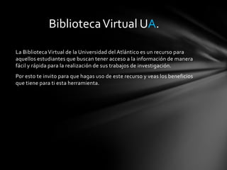 La BibliotecaVirtual de la Universidad del Atlántico es un recurso para
aquellos estudiantes que buscan tener acceso a la información de manera
fácil y rápida para la realización de sus trabajos de investigación.
Por esto te invito para que hagas uso de este recurso y veas los beneficios
que tiene para ti esta herramienta.
BibliotecaVirtual UA.
 