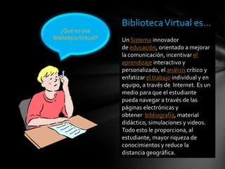 ¿Qué es una
BibliotecaVirtual?
BibliotecaVirtual es…
Un Sistema innovador
de educación, orientado a mejorar
la comunicación, incentivar el
aprendizaje interactivo y
personalizado, el análisis crítico y
enfatizar el trabajo individual y en
equipo, a través de Internet. Es un
medio para que el estudiante
pueda navegar a través de las
páginas electrónicas y
obtener bibliografía, material
didáctico, simulaciones y videos.
Todo esto le proporciona, al
estudiante, mayor riqueza de
conocimientos y reduce la
distancia geográfica.
 