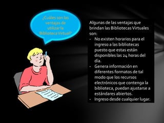 ¿Cuáles son las
ventajas de
utilizar la
BibliotecaVirtual?
Algunas de las ventajas que
brindan las BibliotecasVirtuales
son:
- No existen horarios para el
ingreso a las bibliotecas
puesto que estas están
disponibles las 24 horas del
día.
- Genera información en
diferentes formatos de tal
modo que los recursos
electrónicos que contenga la
biblioteca, puedan ajustarse a
estándares abiertos.
- Ingreso desde cualquier lugar.
 