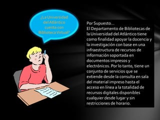 ¿La Universidad
delAtlántico
cuenta con
BibliotecaVirtual?
Por Supuesto…
El Departamento de Bibliotecas de
la Universidad del Atlántico tiene
como finalidad apoyar la docencia y
la investigación con base en una
infraestructura de recursos de
información soportada en
documentos impresos y
electrónicos. Por lo tanto, tiene un
conjunto de servicios que se
extiende desde la consulta en sala
del material impreso hasta el
acceso en línea a la totalidad de
recursos digitales disponibles
cualquier desde lugar y sin
restricciones de horario.
 
