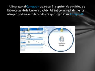 -Al ingresar al Campus It aparecerá la opción de servicios de
Bibliotecas de la Universidad del Atlántico inmediatamente
a la que podrás acceder cada vez que ingreses al Campus It.
 