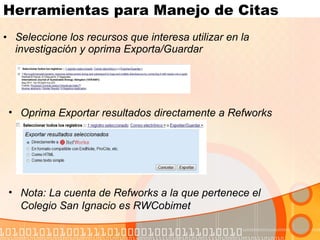Herramientas para Manejo de Citas Seleccione los recursos que interesa utilizar en la investigación y oprima Exporta/Guardar Oprima Exportar resultados directamente a Refworks  Nota: La cuenta de Refworks a la que pertenece el Colegio San Ignacio es RWCobimet 