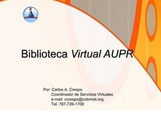 Biblioteca  Virtual AUPR Por: Carlos A. Crespo Coordinador de Servicios Virtuales e-mail: ccrespo@cobimet.org Tel. 787-726-1709 
