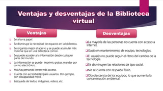  Se ahorra papel.
 Se disminuye la necesidad de espacios en la biblioteca.
 Se organiza mejor el acervo y se puede acumular más
material que en una biblioteca común.
 Se puede acceder a la información desde cualquier
parte del mundo.
 La información se puede imprimir, grabar, mandar por
correo electrónico.
 Muchas personas tienen más acceso.
 Cuenta con accesibilidad para usuarios. Por ejemplo,
con discapacidad móvil.
 Búsqueda de textos, imágenes, videos, etc.
La mayoría de las personas no cuenta con acceso a
internet.
Gasto en mantenimiento de equipo, tecnologías.
El usuario no puede seguir el ritmo del cambio de la
tecnología.
Se disminuyen las relaciones de tipo social.
No se cuenta con respaldo físico.
Obsolescencia de los equipos, lo que aumenta la
contaminación ambiental.
Ventajas Desventajas
 
