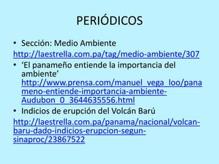 PERIÓDICOS
• Sección: Medio Ambiente
http://laestrella.com.pa/tag/medio-ambiente/307
• ‘El panameño entiende la importancia del
ambiente’
http://www.prensa.com/manuel_vega_loo/pana
meno-entiende-importancia-ambiente-
Audubon_0_3644635556.html
• Indicios de erupción del Volcán Barú
http://laestrella.com.pa/panama/nacional/volcan-
baru-dado-indicios-erupcion-segun-
sinaproc/23867522
 