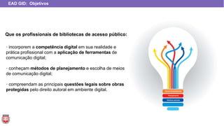 · incorporem a competência digital em sua realidade e
prática profissional com a aplicação de ferramentas de
comunicação digital;
· conheçam métodos de planejamento e escolha de meios
de comunicação digital;
· compreendam as principais questões legais sobre obras
protegidas pelo direito autoral em ambiente digital.
EAD GID: Objetivos
Novas Competências
Planejamento
Direitos autorais
Que os profissionais de bibliotecas de acesso público:
 