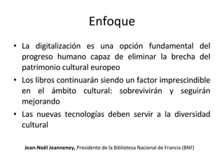 Enfoque La digitalización es una opción fundamental del progreso humano capaz de eliminar la brecha del patrimonio cultural europeo Los libros continuarán siendo un factor imprescindible en el ámbito cultural: sobrevivirán y seguirán mejorando Las nuevas tecnologías deben servir a la diversidad cultural Jean-Noël Jeanneney,  Presidente de la Biblioteca Nacional de Francia (BNF) 