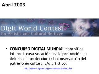 CONCURSO DIGITAL MUNDIAL  para sitios Internet, cuya vocación sea la promoción, la defensa, la protección o la conservación del patrimonio cultural y/o artístico.  http://www.tutytam.org/contest/es/index.php   Abril 2003 