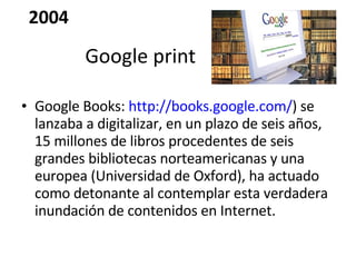 Google Books:  http://books.google.com/ ) se lanzaba a digitalizar, en un plazo de seis años, 15 millones de libros procedentes de seis grandes bibliotecas norteamericanas y una europea (Universidad de Oxford), ha actuado como detonante al contemplar esta verdadera inundación de contenidos en Internet. Google print 2004 
