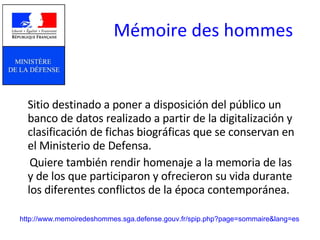 Mémoire des hommes   Sitio destinado a poner a disposición del público un banco de datos realizado a partir de la digitalización y clasificación de fichas biográficas que se conservan en el Ministerio de Defensa.  Quiere también rendir homenaje a la memoria de las y de los que participaron y ofrecieron su vida durante los diferentes conflictos de la época contemporánea.  http://www.memoiredeshommes.sga.defense.gouv.fr/spip.php?page=sommaire&lang=es 