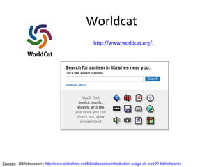 Worldcat Sources  : Bibliobsession :  http://www.slideshare.net/bibliobsession/introduction-usage-du-web20-bibliothcaires   http://www.worldcat.org/ . 