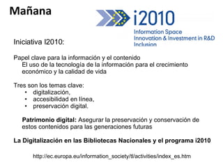 Iniciativa I2010:  Papel clave para la información y el contenido  El uso de la tecnología de la información para el crecimiento económico y la calidad de vida Tres son los temas clave:  digitalización,  accesibilidad en línea, preservación digital.  Patrimonio digital:  Asegurar la preservación y conservación de estos contenidos para las generaciones futuras La Digitalización en las Bibliotecas Nacionales y el programa i2010 http://ec.europa.eu/information_society/tl/activities/index_es.htm Mañana 