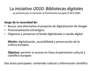 La  iniciativa i2010: Bibliotecas digitales   se presenta por la Comisión al Parlamento Europeo el 30.9.2005. Surge de la necesidad de: Buscar una alternativa al proyecto de digitalización de Google Posicionamiento estratégico  Organizar y preservar el fondo digitalizado o nacido digital Misión:  digitalización, accesibilidad y preservación de la cultura europea. Objetivo:  permitir el acceso en línea al patrimonio cultural y científico europeo Dos áreas principales: contenido cultural y información científica  