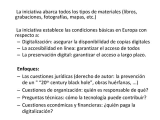 La iniciativa abarca todos los tipos de materiales (libros, grabaciones, fotografías, mapas, etc.) La iniciativa establece las condiciones básicas en Europa con respecto a:  Digitalización: asegurar la disponibilidad de copias digitales  La accesibilidad en línea: garantizar el acceso de todos  La preservación digital: garantizar el acceso a largo plazo . Enfoques:  Las cuestiones jurídicas (derecho de autor: la prevención de un "  “20 th  century black hole”,  obras huérfanas, ...)  Cuestiones de organización: quién es responsable de qué?  Preguntas técnicas: cómo la tecnología puede contribuir? Cuestiones económicas y financieras: ¿quién paga la digitalización? 