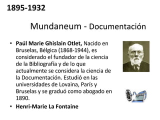 Mundaneum -  Documentación  Paúl Marie Ghislain Otlet,  Nacido en Bruselas, Bélgica (1868-1944), es considerado el fundador de la ciencia de la Bibliografía y de lo que actualmente se considera la ciencia de la Documentación. Estudió en las universidades de Lovaina, París y Bruselas y se graduó como abogado en 1890. Henri-Marie La Fontaine   1895-1932 