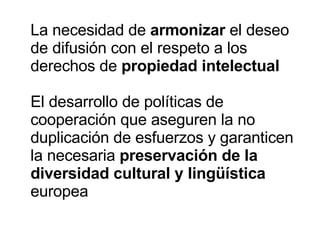 La necesidad de  armonizar  el deseo de difusión con el respeto a los derechos de  propiedad intelectual El desarrollo de políticas de cooperación que aseguren la no duplicación de esfuerzos y garanticen la necesaria  preservación de la diversidad cultural y lingüística  europea 