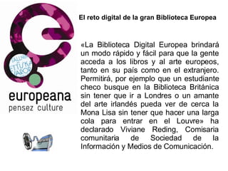 El reto digital de la gran Biblioteca Europea «La Biblioteca Digital Europea brindará un modo rápido y fácil para que la gente acceda a los libros y al arte europeos, tanto en su país como en el extranjero. Permitirá, por ejemplo que un estudiante checo busque en la Biblioteca Británica sin tener que ir a Londres o un amante del arte irlandés pueda ver de cerca la Mona Lisa sin tener que hacer una larga cola para entrar en el Louvre» ha declarado Viviane Reding, Comisaria comunitaria de Sociedad de la Información y Medios de Comunicación.  