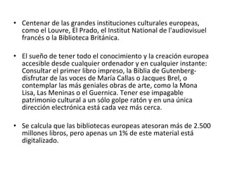 Centenar de las grandes instituciones culturales europeas, como el Louvre, El Prado, el Institut National de l'audiovisuel francés o la Biblioteca Británica.  El sueño de tener todo el conocimiento y la creación europea accesible desde cualquier ordenador y en cualquier instante: Consultar el primer libro impreso, la Biblia de Gutenberg- disfrutar de las voces de María Callas o Jacques Brel, o contemplar las más geniales obras de arte, como la Mona Lisa, Las Meninas o el Guernica. Tener ese impagable patrimonio cultural a un sólo golpe ratón y en una única dirección electrónica está cada vez más cerca.  Se calcula que las bibliotecas europeas atesoran más de 2.500 millones libros, pero apenas un 1% de este material está digitalizado. 