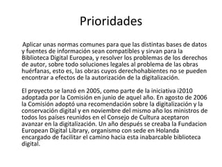 Prioridades Aplicar unas normas comunes para que las distintas bases de datos y fuentes de información sean compatibles y sirvan para la Biblioteca Digital Europea, y resolver los problemas de los derechos de autor, sobre todo soluciones legales al problema de las obras huérfanas, esto es, las obras cuyos derechohabientes no se pueden encontrar a efectos de la autorización de la digitalización.  El proyecto se lanzó en 2005, como parte de la iniciativa i2010 adoptada por la Comisión en junio de aquel año. En agosto de 2006 la Comisión adoptó una recomendación sobre la digitalización y la conservación digital y en noviembre del mismo año los ministros de todos los países reunidos en el Consejo de Cultura aceptaron avanzar en la digitalización. Un año después se creaba la Fundacion European Digital Library, organismo con sede en Holanda encargado de facilitar el camino hacia esta inabarcable biblioteca digital.  