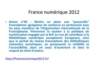 France numérique 2012 Action n°40 : Mettre en place une “passerelle” francophone agrégateur de contenus en partenariat avec les pays membres de l’Organisation internationale de la Francophonie. Pérenniser le soutien à la politique de numérisation engagée par la BnF en vue de contribuer à la bibliothèque numérique européenne Europeana, ainsi que le portail du réseau francophone des bibliothèques nationales numériques, en promouvoir la visibilité et l’accessibilité, dans un souci d’ouverture et dans le respect du droit d’auteur.   http://francenumerique2012.fr/ 