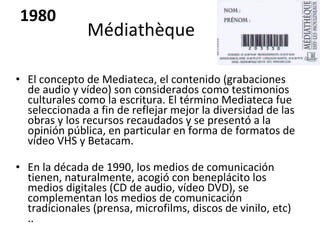 Médiathèque  El concepto de Mediateca, el contenido (grabaciones de audio y vídeo) son considerados como testimonios culturales como la escritura. El término Mediateca fue seleccionada a fin de reflejar mejor la diversidad de las obras y los recursos recaudados y se presentó a la opinión pública, en particular en forma de formatos de vídeo VHS y Betacam.  En la década de 1990, los medios de comunicación tienen, naturalmente, acogió con beneplácito los medios digitales (CD de audio, vídeo DVD), se complementan los medios de comunicación tradicionales (prensa, microfilms, discos de vinilo, etc) .. 1980 