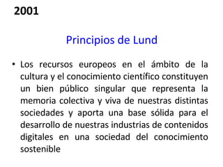 Principios de Lund Los recursos europeos en el ámbito de la cultura y el conocimiento científico constituyen un bien público singular que representa la memoria colectiva y viva de nuestras distintas sociedades y aporta una base sólida para el desarrollo de nuestras industrias de contenidos digitales en una sociedad del conocimiento sostenible 2001 