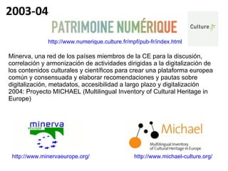 http://www.minervaeurope.org/   http://www.michael-culture.org/   http://www.numerique.culture.fr/mpf/pub-fr/index.html   Minerva, una red de los países miembros de la CE para la discusión, correlación y armonización de actividades dirigidas a la digitalización de los contenidos culturales y científicos para crear una plataforma europea común y consensuada y elaborar recomendaciones y pautas sobre digitalización, metadatos, accesibilidad a largo plazo y digitalización 2004: Proyecto MICHAEL (Multilingual Inventory of Cultural Heritage in Europe) 2003-04 